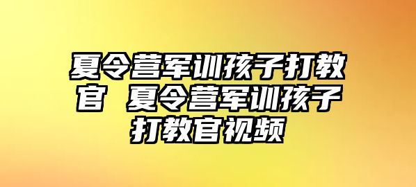 夏令營軍訓孩子打教官 夏令營軍訓孩子打教官視頻