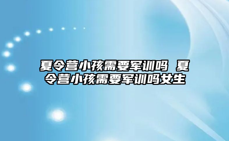 夏令營小孩需要軍訓嗎 夏令營小孩需要軍訓嗎女生