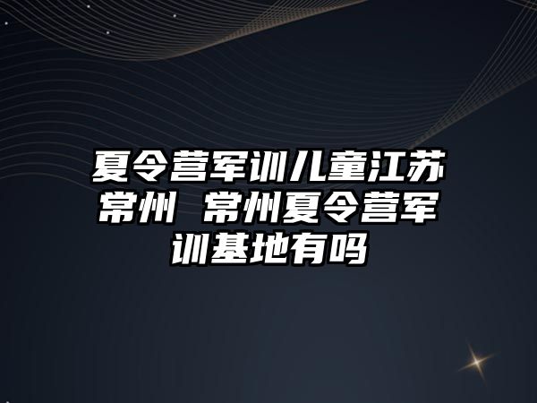 夏令營軍訓兒童江蘇常州 常州夏令營軍訓基地有嗎
