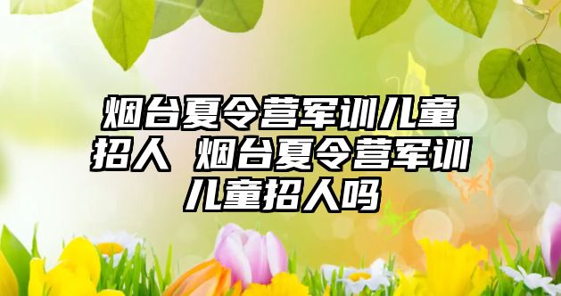 煙臺夏令營軍訓兒童招人 煙臺夏令營軍訓兒童招人嗎