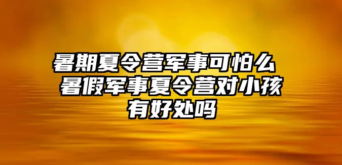 暑期夏令營軍事可怕么 暑假軍事夏令營對小孩有好處嗎