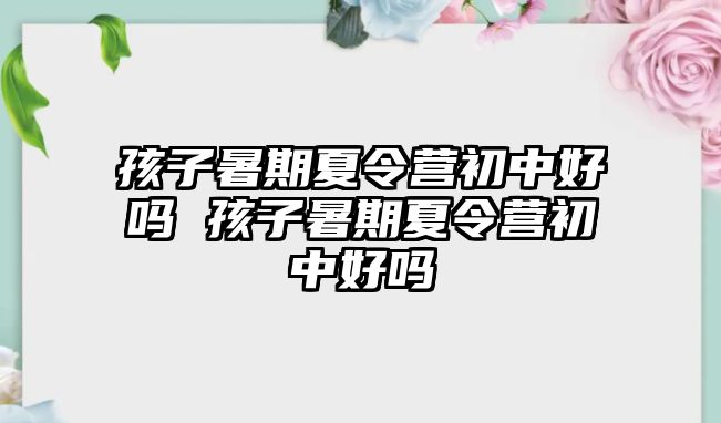 孩子暑期夏令營初中好嗎 孩子暑期夏令營初中好嗎
