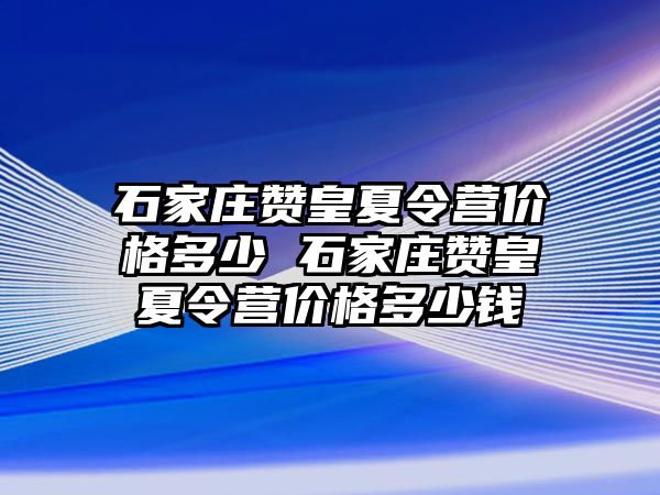石家莊贊皇夏令營價格多少 石家莊贊皇夏令營價格多少錢