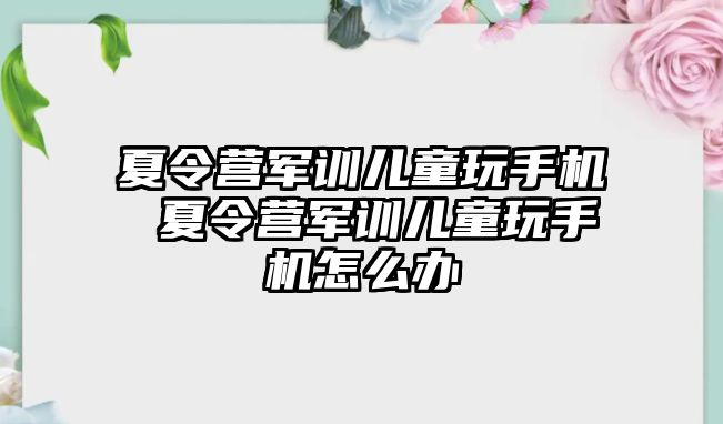 夏令營軍訓兒童玩手機 夏令營軍訓兒童玩手機怎么辦