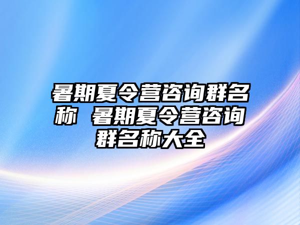 暑期夏令營咨詢群名稱 暑期夏令營咨詢群名稱大全