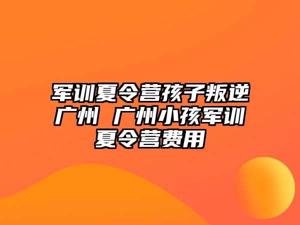軍訓夏令營孩子叛逆廣州 廣州小孩軍訓夏令營費用