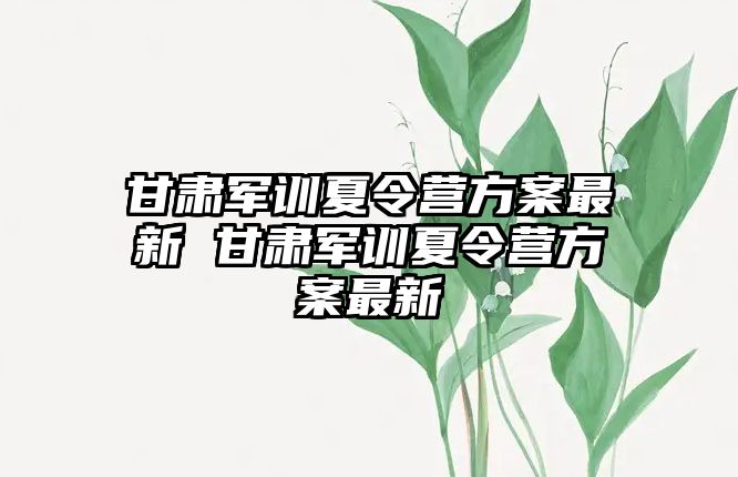甘肅軍訓夏令營方案最新 甘肅軍訓夏令營方案最新
