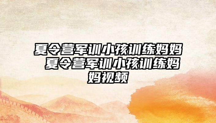 夏令營(yíng)軍訓(xùn)小孩訓(xùn)練媽媽 夏令營(yíng)軍訓(xùn)小孩訓(xùn)練媽媽視頻