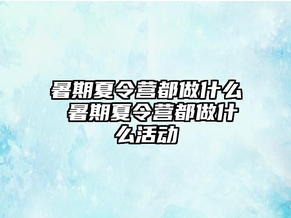 暑期夏令營都做什么 暑期夏令營都做什么活動