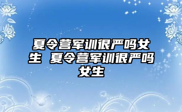 夏令營軍訓很嚴嗎女生 夏令營軍訓很嚴嗎女生