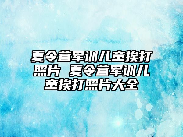 夏令營軍訓兒童挨打照片 夏令營軍訓兒童挨打照片大全