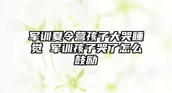 軍訓夏令營孩子大哭睡覺 軍訓孩子哭了怎么鼓勵