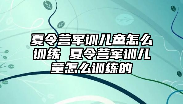夏令營軍訓兒童怎么訓練 夏令營軍訓兒童怎么訓練的