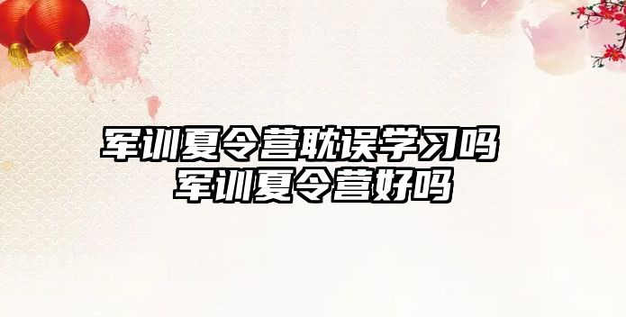 軍訓夏令營耽誤學習嗎 軍訓夏令營好嗎