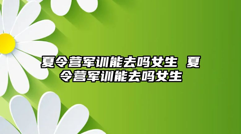 夏令營軍訓能去嗎女生 夏令營軍訓能去嗎女生