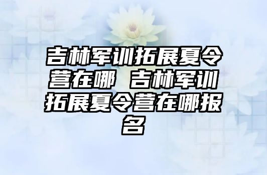 吉林軍訓拓展夏令營在哪 吉林軍訓拓展夏令營在哪報名