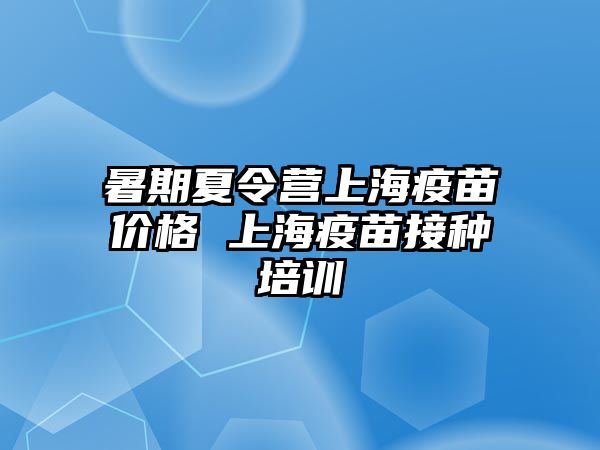 暑期夏令營上海疫苗價格 上海疫苗接種培訓