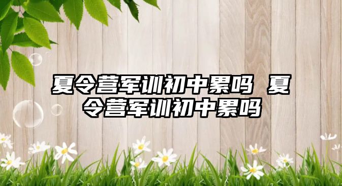 夏令營(yíng)軍訓(xùn)初中累嗎 夏令營(yíng)軍訓(xùn)初中累嗎