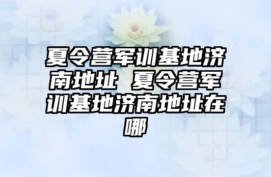 夏令營(yíng)軍訓(xùn)基地濟(jì)南地址 夏令營(yíng)軍訓(xùn)基地濟(jì)南地址在哪