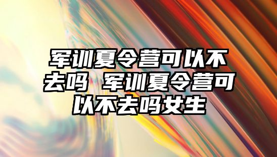 軍訓夏令營可以不去嗎 軍訓夏令營可以不去嗎女生