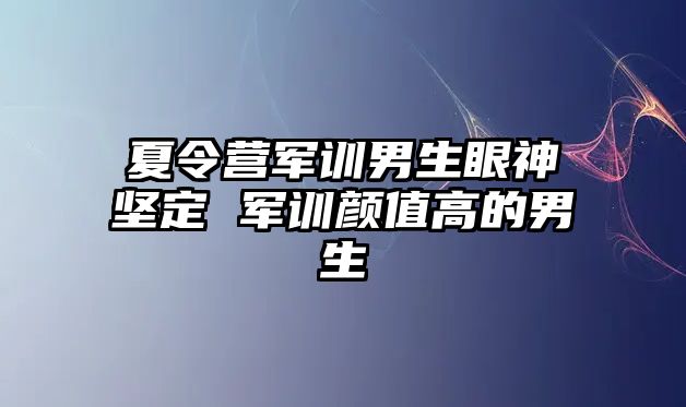夏令營軍訓男生眼神堅定 軍訓顏值高的男生